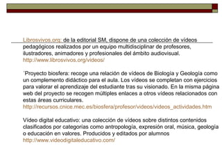 Librosvivos.org: de la editorial SM, dispone de una colección de vídeos
pedagógicos realizados por un equipo multidisciplinar de profesores,
ilustradores, animadores y profesionales del ámbito audiovisual.
http://www.librosvivos.org/videos/
´Proyecto biosfera: recoge una relación de vídeos de Biología y Geología como
un complemento didáctico para el aula. Los vídeos se completan con ejercicios
para valorar el aprendizaje del estudiante tras su visionado. En la misma página
web del proyecto se recogen múltiples enlaces a otros vídeos relacionados con
estas áreas curriculares.
http://recursos.cnice.mec.es/biosfera/profesor/videos/videos_actividades.htm
Vídeo digital educativo: una colección de vídeos sobre distintos contenidos
clasificados por categorías como antropología, expresión oral, música, geología
o educación en valores. Producidos y editados por alumnos
http://www.videodigitaleducativo.com/
 