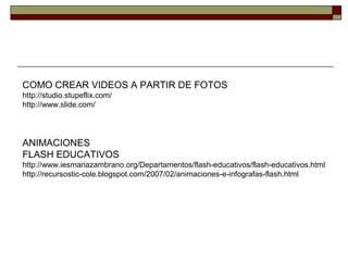 COMO CREAR VIDEOS A PARTIR DE FOTOS
http://studio.stupeflix.com/
http://www.slide.com/
ANIMACIONES
FLASH EDUCATIVOS
http://www.iesmariazambrano.org/Departamentos/flash-educativos/flash-educativos.html
http://recursostic-cole.blogspot.com/2007/02/animaciones-e-infografas-flash.html
 