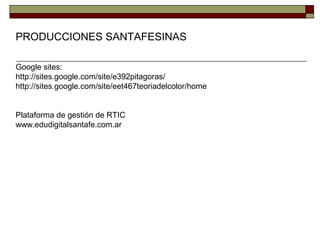 PRODUCCIONES SANTAFESINAS
Google sites:
http://sites.google.com/site/e392pitagoras/
http://sites.google.com/site/eet467teoriadelcolor/home
Plataforma de gestión de RTIC
www.edudigitalsantafe.com.ar
 