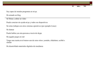 SISI mm...mm... NONO
Soy capaz de instalar programas en mi pc
He armado un blog
Sé filmar y editar un video
Puedo conectar sin ayuda mi pc y todos sus dispositivos
Sé cómo trabajar con otros sistemas operativos (por ejemplo Linux)
Sé chatear
Puedo hablar con otra persona a través de skype
He jugado juegos en red
Tengo una cuenta en al menos uno de estos sitios: youtube, slideshare; scribd o
similar
He desarrollado materiales digitales de enseñanza
 