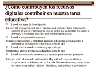 ¿Cómo contribuyen los recursos¿Cómo contribuyen los recursos
digitales contribuir en nuestra tareadigitales contribuir en nuestra tarea
educativa?educativa?
 La red: un lugar de investigaciónLa red: un lugar de investigación
En Internet se puede investigar en profundidad cualquier tema imaginable,
localizar artículos y personas de todo el globo que compartan proyectos e
intereses, y establecer con ellos una comunicación diaria.
 La red: un espacio de encuentroLa red: un espacio de encuentro
Podemos encontrarnos y planificar acciones a distancia, comunicarnos ePodemos encontrarnos y planificar acciones a distancia, comunicarnos e
intercambiar documentos y materiales de todo tipointercambiar documentos y materiales de todo tipo
 La red: un entorno de enseñanza y aprendizajeLa red: un entorno de enseñanza y aprendizaje
Plataformas, cursos, propuestas educativas de todo tipoPlataformas, cursos, propuestas educativas de todo tipo
 La red: un reservorio de recursos e insumos para nuestros proyectosLa red: un reservorio de recursos e insumos para nuestros proyectos
Internet: vasto almacén de información. Hay miles de bases de datos y
recopilaciones de información en los más diversos formatos y sobre todos
los temas imaginables: médicos, históricos, periodísticos y económicos.
 