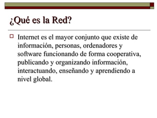 ¿Qué es la Red?¿Qué es la Red?
 Internet es el mayor conjunto que existe deInternet es el mayor conjunto que existe de
información, personas, ordenadores yinformación, personas, ordenadores y
software funcionando de forma cooperativa,software funcionando de forma cooperativa,
publicando y organizando información,publicando y organizando información,
interactuando, enseñando y aprendiendo ainteractuando, enseñando y aprendiendo a
nivel global.nivel global.
 