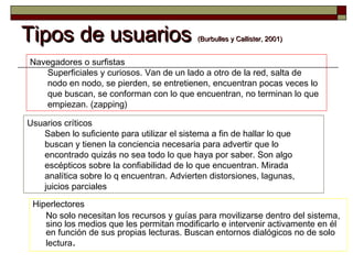 Tipos de usuariosTipos de usuarios (Burbulles y Callister, 2001)(Burbulles y Callister, 2001)
Hiperlectores
No solo necesitan los recursos y guías para movilizarse dentro del sistema,
sino los medios que les permitan modificarlo e intervenir activamente en él
en función de sus propias lecturas. Buscan entornos dialógicos no de solo
lectura.
Navegadores o surfistas
Superficiales y curiosos. Van de un lado a otro de la red, salta de
nodo en nodo, se pierden, se entretienen, encuentran pocas veces lo
que buscan, se conforman con lo que encuentran, no terminan lo que
empiezan. (zapping)
Usuarios críticos
Saben lo suficiente para utilizar el sistema a fin de hallar lo que
buscan y tienen la conciencia necesaria para advertir que lo
encontrado quizás no sea todo lo que haya por saber. Son algo
escépticos sobre la confiabilidad de lo que encuentran. Mirada
analítica sobre lo q encuentran. Advierten distorsiones, lagunas,
juicios parciales
 