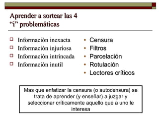 Aprender a sortear las 4Aprender a sortear las 4
“i” problemáticas“i” problemáticas
 Información inexactaInformación inexacta
 Información injuriosaInformación injuriosa
 Información intrincadaInformación intrincada
 Información inutilInformación inutil
Mas que enfatizar la censura (o autocensura) se
trata de aprender (y enseñar) a juzgar y
seleccionar críticamente aquello que a uno le
interesa
• CensuraCensura
• FiltrosFiltros
• ParcelaciónParcelación
• RotulaciónRotulación
• Lectores críticosLectores críticos
 