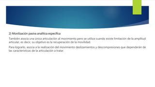 2) Movilización pasiva analítica específica
También asocia una única articulación al movimiento pero se utiliza cuando existe limitación de la amplitud
articular, es decir, su objetivo es la recuperación de la movilidad.
Para lograrlo, asocia a la realización del movimiento deslizamientos y descompresiones que dependerán de
las características de la articulación a tratar.
 