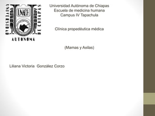 Universidad Autónoma de Chiapas
Escuela de medicina humana
Campus IV Tapachula
Clínica propedéutica médica
(Mamas y Axilas)
Liliana Victoria González Corzo
 