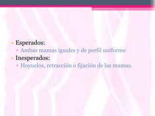 • Esperados:
 ▫ Ambas mamas iguales y de perfil uniforme
• Inesperados:
 ▫ Hoyuelos, retracción o fijación de las mamas.
 