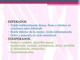 • ESPERADOS.
 ▫ Tejido habitualmente denso, firme y elástico en
   ocasiones antes lobulado
 ▫ Borde inferior de la mama- cresta inframamaria
 ▫ Dolor y aumento en ciclo menstrual.
• INESPERADOS.
 ▫ Bultos o nódulos, describir masas:
   localización, tamaño, consistencia, dolor, movilida
   d, delimitación, retracción.
 ▫ Transiluminación.
 
