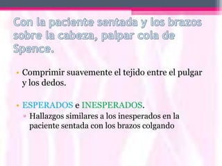 • Comprimir suavemente el tejido entre el pulgar
  y los dedos.

• ESPERADOS e INESPERADOS.
 ▫ Hallazgos similares a los inesperados en la
   paciente sentada con los brazos colgando
 