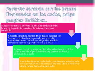 • Axila derecha.
Sostener con mano derecha parte inferior derecho del
brazo de la paciente examinar la axila con la mano
izquierda.

     Mediante superficie palmar de los dedos, explorar con
     firmeza en profundidad siguiendo una dirección
     ascendente; mover dedos hacia abajo deslizándolo
     suavemente contra la pared torácica y la axila.

           Explorar: vértice y caras medial y lateral de la caja torácica
           , cara lateral de superficie de brazo y paredes anterior y
           posterior de la axila


                 Anclar los dedos en la clavícula y realizar una rotación en la
                 zona supraclavicular mientras el paciente eleva el hombro y
                 gira la cabeza hacia el mismo lado.
 