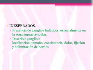 • INESPERADOS.
 ▫ Presencia de ganglios linfáticos, especialmente en
   la zona supraclavicular.
 ▫ Describir ganglios:
   localización, tamaño, consistencia, dolor, fijación
   y delimitación de bordes.
 