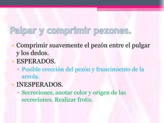 • Comprimir suavemente el pezón entre el pulgar
  y los dedos.
• ESPERADOS.
 ▫ Posible erección del pezón y fruncimiento de la
   areola.
• INESPERADOS.
 ▫ Secreciones, anotar color y origen de las
   secreciones. Realizar frotis.
 