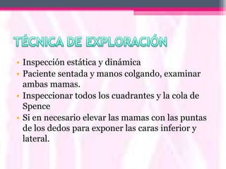 • Inspección estática y dinámica
• Paciente sentada y manos colgando, examinar
  ambas mamas.
• Inspeccionar todos los cuadrantes y la cola de
  Spence
• Si en necesario elevar las mamas con las puntas
  de los dedos para exponer las caras inferior y
  lateral.
 