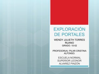 EXPLORACIÓN
DE PORTALES
ESCUELA NORMAL
SUPERIOR LEONOR
ALVAREZ PINZÓN
WENDY JULIETH TORRES
RUANO
GRADO: 10-02
PROFESOR(A): PILAR CRISTINA
ALFONSO.
 