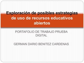 Exploración de posibles estrategias 
de uso de recursos educativos 
abiertos 
PORTAFOLIO DE TRABAJO PRUEBA 
DIGITAL 
GERMAN DARIO BENITEZ CARDENAS 
 