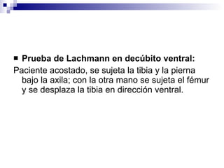<ul><li>Prueba de Lachmann en decúbito ventral: </li></ul><ul><li>Paciente acostado, se sujeta la tibia y la pierna bajo l...