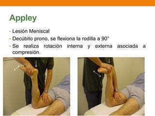 Appley
• Lesión Meniscal
• Decúbito prono, se flexiona la rodilla a 90°
• Se realiza rotación interna y externa asociada a
compresión.
 