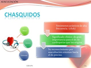 AUSCULTACIÓN




                                       Fenómenos acústicos de alta
                                       frecuencia. (click)
                 Mitral



                                   Significado clínico: de gran
                                   importancia para el dx de
                     Aórtico       cardiopatías que los origina.

                                Su reconocimiento por
                                auscultación orientan hacia
               Pulmonar         el dx preciso.



                      ESM-IPN                                      109
 