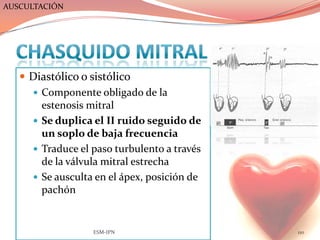 AUSCULTACIÓN




    Diastólico o sistólico
      Componente obligado de la
       estenosis mitral
      Se duplica el II ruido seguido de
       un soplo de baja frecuencia
      Traduce el paso turbulento a través
       de la válvula mitral estrecha
      Se ausculta en el ápex, posición de
       pachón


                  ESM-IPN                    110
 