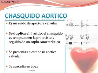AUSCULTACIÓN




    Es un ruido de apertura valvular


    Se duplica el I ruido, el chasquido
     es temprano en la protosístole
     seguido de un soplo característico

    Se presenta en estenosis aortica
     valvular

    Se ausculta en ápex
                  ESM-IPN                  111
 