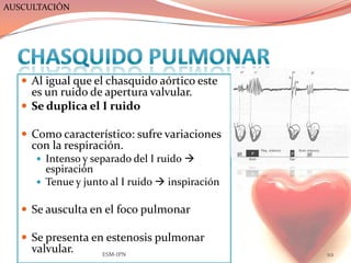 AUSCULTACIÓN




    Al igual que el chasquido aórtico este
     es un ruido de apertura valvular.
    Se duplica el I ruido

    Como característico: sufre variaciones
     con la respiración.
       Intenso y separado del I ruido 
        espiración
       Tenue y junto al I ruido  inspiración


    Se ausculta en el foco pulmonar

    Se presenta en estenosis pulmonar
     valvular.      ESM-IPN                      112
 
