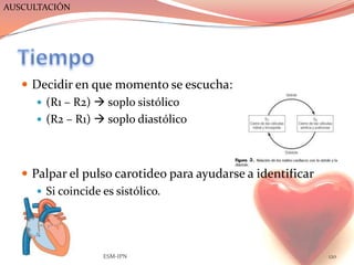AUSCULTACIÓN




    Decidir en que momento se escucha:
      (R1 – R2)  soplo sistólico
      (R2 – R1)  soplo diastólico




    Palpar el pulso carotideo para ayudarse a identificar
       Si coincide es sistólico.




                  ESM-IPN                                    120
 