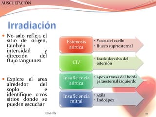 AUSCULTACIÓN




 No solo refleja el
  sitio de origen,            Estenosis     • Vasos del cuello
  también                      aórtica      • Hueco supraesternal
  intensidad      y
  dirección     del
                                            • Borde derecho del
  flujo sanguíneo                CIV          esternón


 Explore el   área          Insuficiencia • Ápex a través del borde
                                aórtica      paraesternal izquierdo
  alrededor     del
  soplo           e
  identifique otros          Insuficiencia • Axila
  sitios donde se               mitral     • Endoápex
  pueden escuchar
                   ESM-IPN                                             124
 