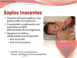 AUSCULTACIÓN




    Termino útil para explicar a los
     padres sobre su existencia.
    Conociendo y explorando con
     maniobras es fácil
     diferenciarlos de los orgánicos.
    Aparecen en niños y
     adolescentes tras el ejercicio.
       80% de los RN.
       60% de los escolares.



       . Inocente  sin manifestaciones
          clínicas, radiológicas, electrocardiográficas.
                        ESM-IPN                            127
 