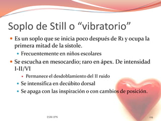 Soplo de Still o “vibratorio”
 Es un soplo que se inicia poco después de R1 y ocupa la
 primera mitad de la sístole.
   Frecuentemente en niños escolares
 Se escucha en mesocardio; raro en ápex. De intensidad
 I-II/VI
       Permanece el desdoblamiento del II ruido
   Se intensifica en decúbito dorsal
   Se apaga con las inspiración o con cambios de posición.




                  ESM-IPN                                     129
 