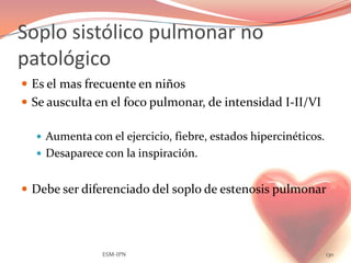 Soplo sistólico pulmonar no
patológico
 Es el mas frecuente en niños
 Se ausculta en el foco pulmonar, de intensidad I-II/VI

   Aumenta con el ejercicio, fiebre, estados hipercinéticos.
   Desaparece con la inspiración.


 Debe ser diferenciado del soplo de estenosis pulmonar




               ESM-IPN                                          130
 