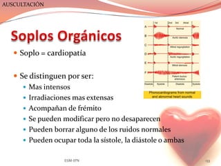 AUSCULTACIÓN




    Soplo = cardiopatía


    Se distinguen por ser:
       Mas intensos
       Irradiaciones mas extensas
       Acompañan de frémito
       Se pueden modificar pero no desaparecen
       Pueden borrar alguno de los ruidos normales
       Pueden ocupar toda la sístole, la diástole o ambas


                   ESM-IPN                                   133
 