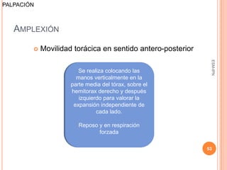 PALPACIÓN



   AMPLEXIÓN

           Movilidad torácica en sentido antero-posterior




                                                              ESM-IPN
                        Se realiza colocando las
                       manos verticalmente en la
                     parte media del tórax, sobre el
                     hemitorax derecho y después
                        izquierdo para valorar la
                      expansión independiente de
                               cada lado.

                        Reposo y en respiración
                               forzada

                                                             53
 