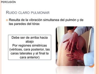 PERCUSIÓN



   RUIDO CLARO PULMONAR
      Resulta de la vibración simultanea del pulmón y de
       las paredes del tórax




                                                             ESM-IPN
         Debe ser de arriba hacia
                   abajo
         Por regiones simétricas
       (vértices, cara posterior, las
        caras laterales y al final la
               cara anterior)

                                                            57
 