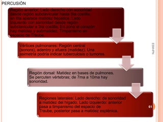 PERCUSIÓN
   Región anterior: Lado derecho con sonoridad
   desde región subclavicular hasta 5ta costilla,
   en 6ta aparece matidez hepática. Lado
   izquierdo con sonoridad desde región
   subclavicular a 3ra costilla. En zona el corazón
   hay matidez y submatidez. Timpanismo en
   espacio de Traube.




                                                                     ESM-IPN
        Vértices pulmonares: Región central
        (sonora), adentro y afuera (matidez). Una
        asimetría podría indicar tuberculosis o tumores.



             Región dorsal: Matidez en bases de pulmones.
             Se percuten vértebras; de 7ma a 10ma hay
             sonoridad.



                   Regiones laterales: Lado derecho: de sonoridad
                   a matidez del hígado. Lado izquierdo: anterior
                   pasa a timpanismo del espacio de                 61
                   Traube, posterior pasa a matidez esplénica.
 
