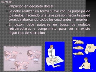 PALPACIÓN
    Palpación en decúbito dorsal.
    Se debe realizar en forma suave con los pulpejos de
     los dedos, haciendo una leve presión hacia la pared
     torácica abarcando todos los cuadrantes mamarios.
    El pezón debe palparse en busca de nódulos
     retroareolares y comprimirlo para ver si existe
     algún tipo de secreción




                      ESM-IPN              67
 