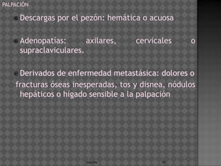 PALPACIÓN

    Descargas   por el pezón: hemática o acuosa

    Adenopatías:          axilares,   cervicales   o
      supraclaviculares.

    Derivados  de enfermedad metastásica: dolores o
    fracturas óseas inesperadas, tos y disnea, nódulos
     hepáticos o hígado sensible a la palpación




                           ESM-IPN            70
 