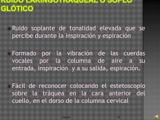  Ruidosoplante de tonalidad elevada que se
 percibe durante la inspiración y espiración

 Formado   por la vibración de las cuerdas
 vocales por la columna de aire a su
 entrada, inspiración y a su salida, espiración.

 Fácilde reconocer colocando el estetoscopio
 sobre la tráquea en la cara anterior del
 cuello, en el dorso de la columna cervical

                  ESM-IPN             74
 