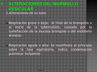 3.Alteraciones de su tono

 Respiración
            grave o baja: Al final de la bronquitis o
 al inicio de la tuberculosis, causada por la
 tumefacción de la mucosa bronquial o del endotelio
 alveolar.

 Respiración
            aguda o alta: Se manifiesta al principio
 sobre la fase espiratoria, indica condensación
 pulmonar incipiente



                    ESM-IPN            80
 