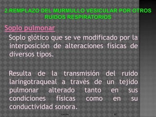 Soplo pulmonar
 Soplo glótico que se ve modificado por la
 interposición de alteraciones físicas de
 diversos tipos.

 Resulta de la transmisión del ruido
 laringotraqueal a través de un tejido
 pulmonar alterado tanto en sus
 condiciones    físicas como   en   su
 conductividad sonora.
                 ESM-IPN          82
 