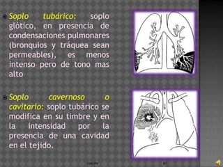  Soplo   tubárico:  soplo
 glótico, en presencia de
 condensaciones pulmonares
 (bronquios y tráquea sean
 permeables), es menos
 intenso pero de tono mas
 alto

 Soplo      cavernoso      o
 cavitario: soplo tubárico se
 modifica en su timbre y en
 la    intensidad   por    la
 presencia de una cavidad
 en el tejido.

                      ESM-IPN   83
 