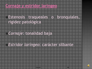 Cornaje y estridor laríngeo

 Estenosis traqueales o bronquiales,
 rigidez patológica

 Cornaje:    tonalidad baja

 Estridor   laríngeo: carácter silbante




                   ESM-IPN          88
 