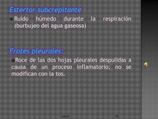 Estertor subcrepitante
 Ruido  húmedo durante la         respiración
 (burbujeo del agua gaseosa)



Frotes pleurales:
Roce  de las dos hojas pleurales despulidas a
causa de un proceso inflamatorio; no se
modifican con la tos.




                   ESM-IPN             90
 