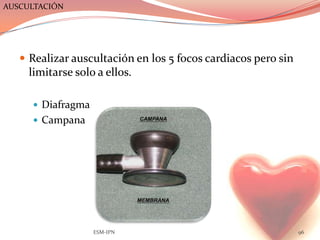AUSCULTACIÓN




    Realizar auscultación en los 5 focos cardiacos pero sin
     limitarse solo a ellos.

      Diafragma
      Campana




                   ESM-IPN                                     96
 