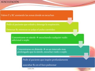 AUSCULTACIÓN




Valore F y RC anotando las zonas donde se escuchan


     Pedir al paciente que exhale y detenga la respiración.

     Detectar R1 mientras se palpa el pulso carotideo


          Concentrarse en sístole  escuchando cualquier ruido
          adicional o soplo


                Concentrarse en diástole  es un intervalo mas
                prolongado que la sístole, escuchar ruido o soplo


                     Pedir al paciente que inspire profundamente

                     auscultar R2 en el foco pulmonar
                          ESM-IPN                                   99
 