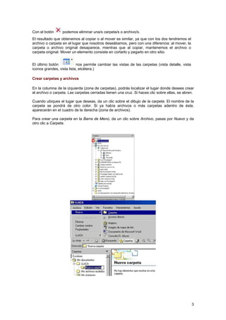 Con el botón podemos eliminar una/s carpeta/s o archivo/s.
El resultado que obtenemos al copiar o al mover es similar, ya que con los dos tendremos el
archivo o carpeta en el lugar que nosotros deseábamos, pero con una diferencia: al mover, la
carpeta o archivo original desaparece, mientras que al copiar, mantenemos el archivo o
carpeta original. Mover un elemento consiste en cortarlo y pegarlo en otro sitio.
El último botón nos permite cambiar las vistas de las carpetas (vista detalle, vista
iconos grandes, vista lista, etcétera.)
Crear carpetas y archivos
En la columna de la izquierda (zona de carpetas), podrás localizar el lugar donde desees crear
el archivo o carpeta. Las carpetas cerradas tienen una cruz. Si haces clic sobre ellas, se abren.
Cuando ubiques el lugar que deseas, da un clic sobre el dibujo de la carpeta. El nombre de la
carpeta se pondrá de otro color. Si ya había archivos o más carpetas adentro de ésta,
aparecerán en el cuadro de la derecha (zona de archivos).
Para crear una carpeta en la Barra de Menú, da un clic sobre Archivo, pasas por Nuevo y da
otro clic a Carpeta.
3
 