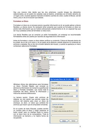 Hay una manera más rápida que las dos anteriores: cuando tengas los elementos
seleccionados, en el cuadro de carpetas veas el destino, arrástralos con el botón derecho de
un lugar a otro. Cuando aparece marcado el destino (cambia de color), suelta el Mouse, sal del
menú y da un clic en la acción que deseas.
Formatear un Disco
Formatear un disco es un proceso previo a guardar información en él, se puede aplicar a discos
flexibles y a discos duros. Es necesario tener presente que cuando se formatea un disco se
pierde toda información que se hubiera almacenado anteriormente en él, en especial hay que
ser muy cuidadoso antes de formatear un disco duro.
Los discos flexibles que se compran ya están formateados, sin embargo es recomendable
formatearlos antes de usarlos por razones de seguridad de la información.
Antes de formatear o copiar un disco debes verificar su contenido. Coloca el disquete dentro de
la unidad, da un clic a su icono y, en el cuadro de la derecha, podrás observar su contenido en
archivos y carpetas. Da un clic con el botón derecho del mouse, y cuando te aparezca un menú
contextual, selecciona Formatear.
Windows ofrece dos alternativas para formatear
un disco, Formato Rápido, que consiste en
eliminar la información sin revisar la superficie del
disco y Formato Completo, que revisa toda la
superficie del disco, elimina la información y
marca los sectores defectuosos.
La tercera opción, Copiar sólo archivos de
sistema, es una opción que permite copiar los
archivos del sistema para crear un disco de
arranque, es decir, un disco que contiene los
archivos que hacen que el computador encienda.
En el cuadro de texto Etiqueta, puedes escribir
un nombre para el disco y luego presionar el
botón Iniciar, pero no intentes hacer lo mismo
con el disco duro de la computadora. Toda la
información se borraría y no habría forma de
recuperarla.
5
 