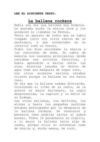 LEE EL SIGUIENTE TEXTO:

       La ballena rockera
Había una vez una ballena muy moderna.
Le gustaba mucho la música rock y los
animales la llamaban La Peonza.
Tenía un aparato de radio que se había
tragado junto con otros restos de un
naufragio, y que conservaba en su
interior como un tesoro.
Todos los días escuchaba la música y
las canciones de moda. Se sabía de
memoria Los cuarenta principales, donde
cantaban sus artistas favoritos, y
había aprendido a bailar entre las
olas, mientras lanzaba un chorro de
agua como una manguera de regar rota.
Los otros animales marinos estaban
tristes porque la ballena no les hacía
caso.
Un día que la ballena nadaba distraída,
coleteando al ritmo de su radio, se le
acercó un barco ballenero. La cogió
desprevenida, la capturó y la metió en
su bodega.
Las otras ballenas, los delfines, los
atunes y hasta las pequeñas sardinas
estaban preocupados por la desgracia de
la ballena rockera. Se reunieron y
pensaron cómo podrían salvar al pobre
animal. Todos le perdonaron su orgullo,
a lo mejor la ballena tenía algo de
razón, porque ellos no entendían nada
de música y, mucho menos, de rock.
 