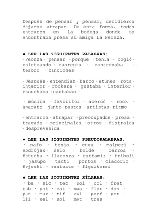 Después de pensar y pensar, decidieron
dejarse atrapar. De esta forma, todos
entraron   en   la   bodega  donde   se
encontraba presa su amiga La Peonza.


● LEE LAS SIGUIENTES PALABRAS:
· Peonza · pensar · porque · tenía · cogió     ·
coleteando · cuarenta · conservaba             ·
tesoro · canciones

·Después · entendían · barco · atunes · rota   ·
interior · rockera · gustaba · interior        ·
escuchaba · cantaban ·

· música · favoritos     · acercó     · rock   ·
aparato · junto restos    · artistas · ritmo

· entraron · atrapar · preocupados · presa ·
tragado · principales · otros · distraída
· desprevenida


● LEE LAS SIGUIENTES PSEUDOPALABRAS:
· pafo · tenjo · cuga · malperí ·
ebdrójax· selo · bolde · cerros ·
ñetucha · llaconza · cartamir · triboli
· jasupo · tacti · portos · clacorio ·
ñojochi · cecicato · figuitorri

● LEE LAS SIGUIENTES SÍLABAS:
· ba · sic · tec · sol · col · fret·
cob · pot · cat · mas · flor · dos ·
put · mur · tif · col · porf · pet ·
lli · xel · sol · mot · tres
 