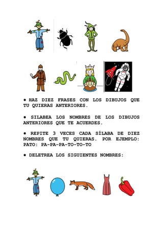 ● HAZ DIEZ FRASES CON LOS DIBUJOS QUE
TU QUIERAS ANTERIORES.

● SILABEA LOS NOMBRES DE LOS DIBUJOS
ANTERIORES QUE TE ACUERDES.

● REPITE 3 VECES CADA SÍLABA DE DIEZ
NOMBRES QUE TU QUIERAS. POR EJEMPLO:
PATO: PA-PA-PA-TO-TO-TO

● DELETREA LOS SIGUIENTES NOMBRES:
 