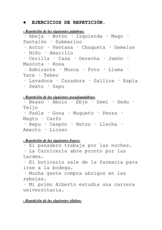 ●    EJERCICIOS DE REPETICIÓN.
- Repetición de las siguientes palabras:
· Abeja · Botón · Izquierda · Mago ·
Pantalón · Submarino
· Actor · Ventana · Chaqueta · Gemelos
· Niño · Amarillo
· Cerilla · Casa · Derecha · Jamón ·
Mascota · Rosa
· Admirante · Mosca · Foto · Llama ·
Yate · Tebeo
· Lavadora · Cazadora · Gallina · Espía
· Sexto · Sapo

- Repetición de las siguientes pseudopalabras:
· Beaso · Abolo · Ebje · Demi · Sedu ·
Teljo
· Padle · Gona · Mugueto · Penza ·
Magto · Carfo
· Repu · Cespón · Netso · Llecha ·
Amecto · Licoso

- Repetición de las siguientes frases:
· El panadero trabaja por las noches.
· La Carnicería abre pronto por las
tardes.
· El boticario sale de la farmacia para
irse a la bodega.
· Mucha gente compra abrigos en las
rebajas.
· Mi primo Alberto estudia una carrera
universitaria.

- Repetición de las siguientes sílabas:
 